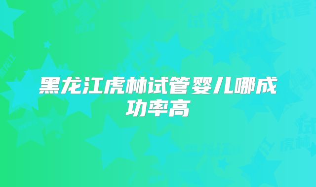 黑龙江虎林试管婴儿哪成功率高