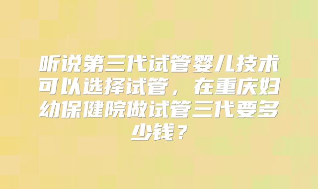 听说第三代试管婴儿技术可以选择试管,在重庆妇幼保健院做试管三代要多少钱?