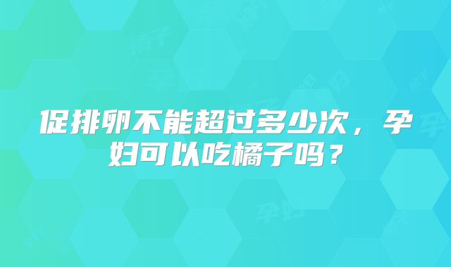 促排卵不能超过多少次，孕妇可以吃橘子吗？