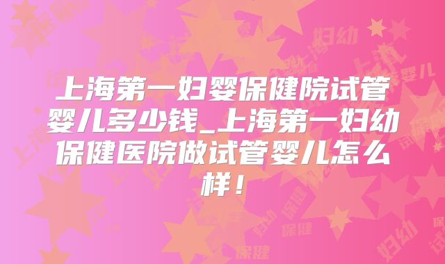 上海第一妇婴保健院试管婴儿多少钱_上海第一妇幼保健医院做试管婴儿怎么样!