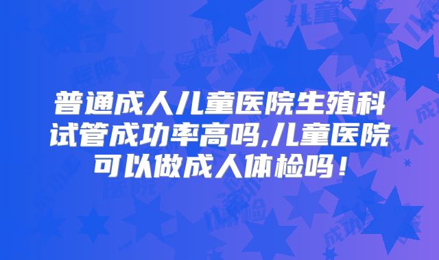普通成人儿童医院生殖科试管成功率高吗,儿童医院可以做成人体检吗!