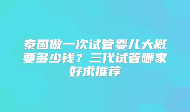 泰国做一次试管婴儿大概要多少钱？三代试管哪家好求推荐
