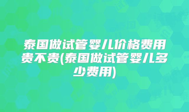 泰国做试管婴儿价格费用贵不贵(泰国做试管婴儿多少费用)