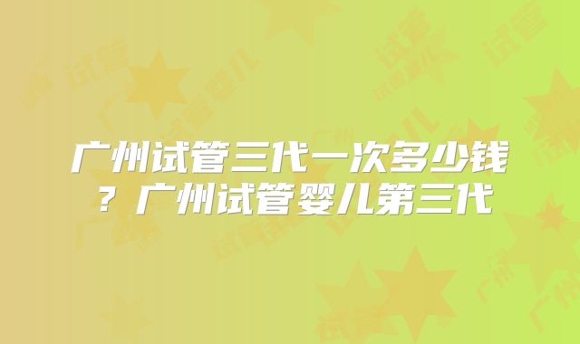 广州试管三代一次多少钱？广州试管婴儿第三代
