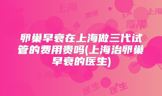卵巢早衰在上海做三代试管的费用贵吗(上海治卵巢早衰的医生)