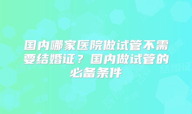 国内哪家医院做试管不需要结婚证?国内做试管的必备条件