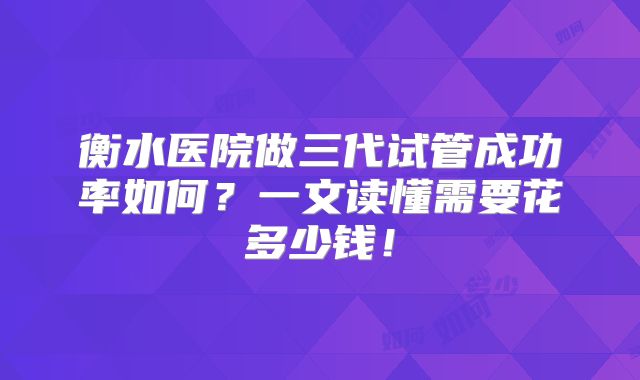 衡水医院做三代试管成功率如何？一文读懂需要花多少钱！