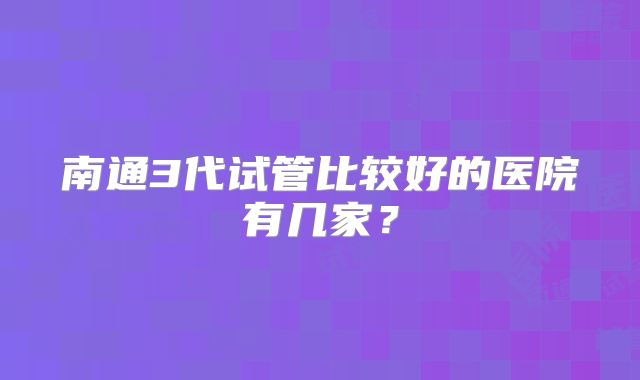 南通3代试管比较好的医院有几家?