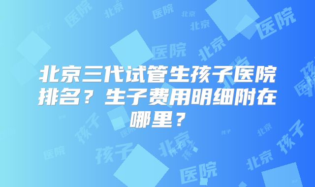 北京三代试管生孩子医院排名?生子费用明细附在哪里?