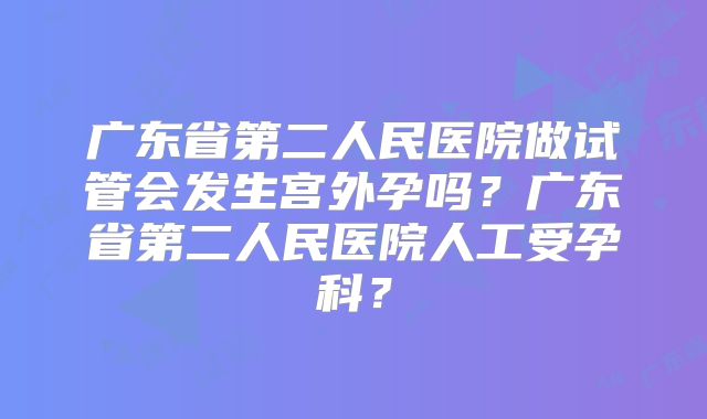 广东省第二人民医院做试管会发生宫外孕吗?广东省第二人民医院人工受孕科?