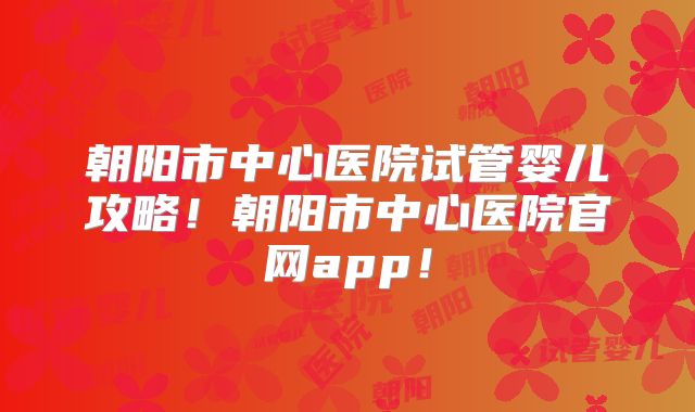 朝阳市中心医院试管婴儿攻略!朝阳市中心医院官网app!