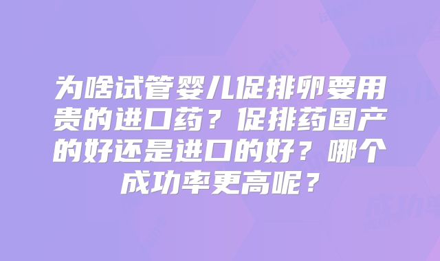 为啥试管婴儿促排卵要用贵的进口药？促排药国产的好还是进口的好？哪个成功率更高呢？