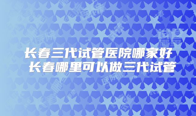 长春三代试管医院哪家好 长春哪里可以做三代试管