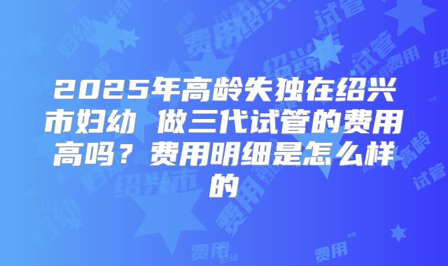 2025年高龄失独在绍兴市妇幼 做三代试管的费用高吗？费用明细是怎么样的