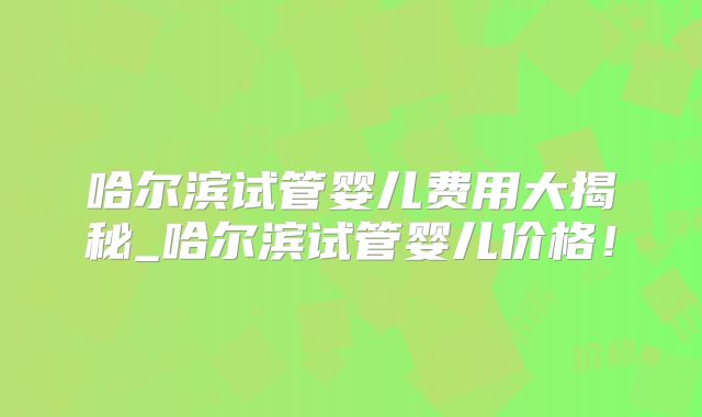 哈尔滨试管婴儿费用大揭秘_哈尔滨试管婴儿价格！