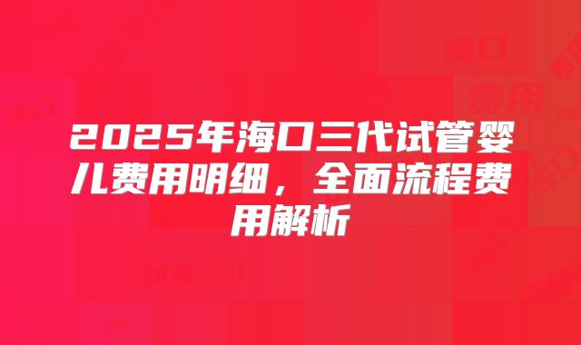 2025年海口三代试管婴儿费用明细,全面流程费用解析