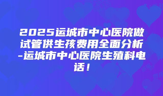 2025运城市中心医院做试管供生孩费用全面分析-运城市中心医院生殖科电话！