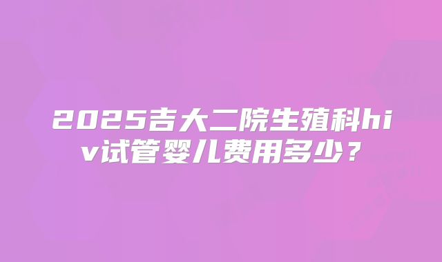 2025吉大二院生殖科hiv试管婴儿费用多少？