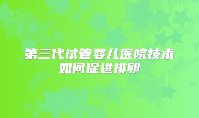 第三代试管婴儿医院技术如何促进排卵