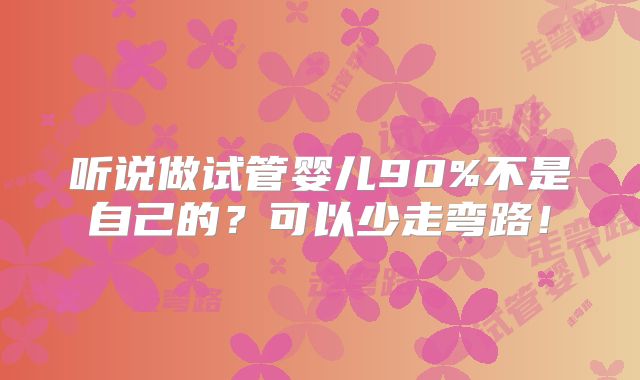 听说做试管婴儿90%不是自己的？可以少走弯路！