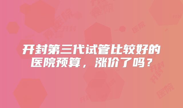 开封第三代试管比较好的医院预算，涨价了吗？