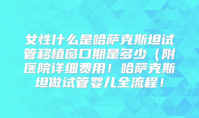 女性什么是哈萨克斯坦试管移植窗口期是多少（附医院详细费用！哈萨克斯坦做试管婴儿全流程！