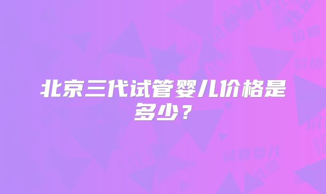 北京三代试管婴儿价格是多少？