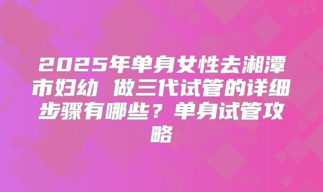 2025年单身女性去湘潭市妇幼 做三代试管的详细步骤有哪些？单身试管攻略