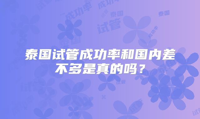 泰国试管成功率和国内差不多是真的吗?