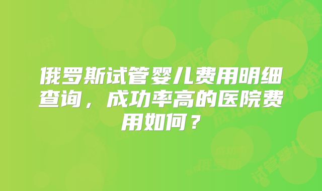 俄罗斯试管婴儿费用明细查询，成功率高的医院费用如何？
