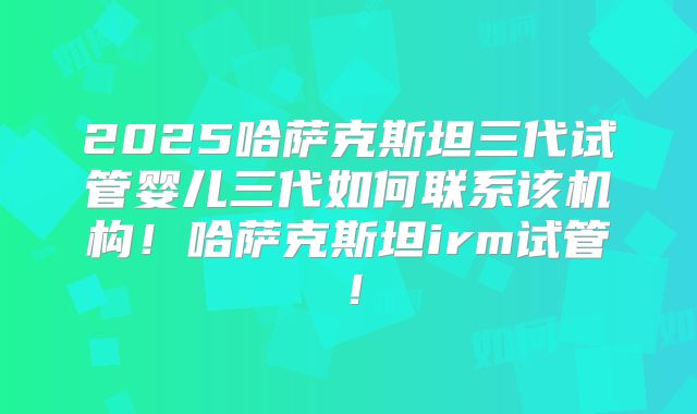 2025哈萨克斯坦三代试管婴儿三代如何联系该机构！哈萨克斯坦irm试管！
