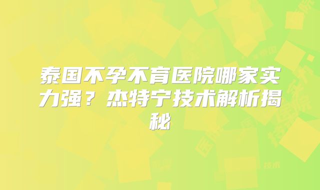 泰国不孕不育医院哪家实力强？杰特宁技术解析揭秘