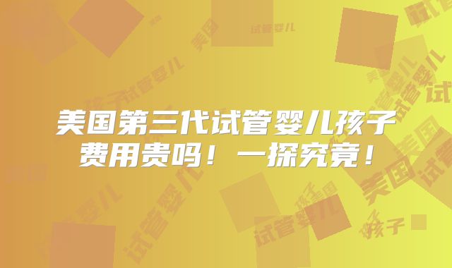 美国第三代试管婴儿孩子费用贵吗!一探究竟!