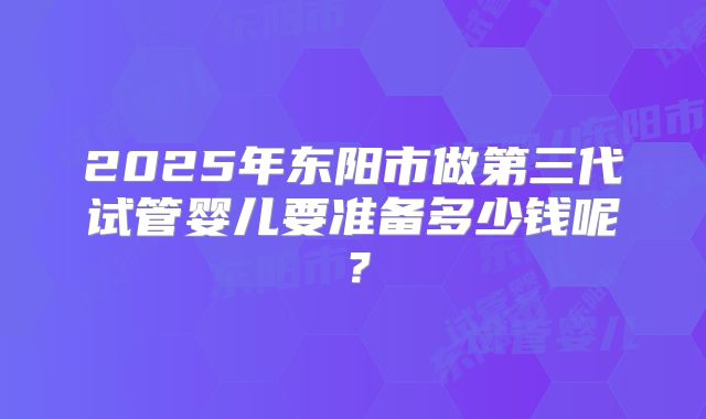 2025年东阳市做第三代试管婴儿要准备多少钱呢?