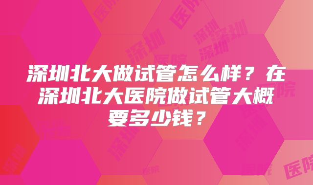 深圳北大做试管怎么样？在深圳北大医院做试管大概要多少钱？