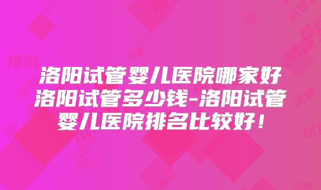 洛阳试管婴儿医院哪家好洛阳试管多少钱-洛阳试管婴儿医院排名比较好！