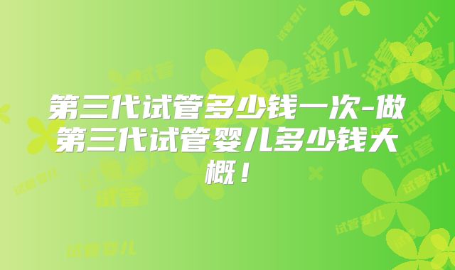 第三代试管多少钱一次-做第三代试管婴儿多少钱大概!