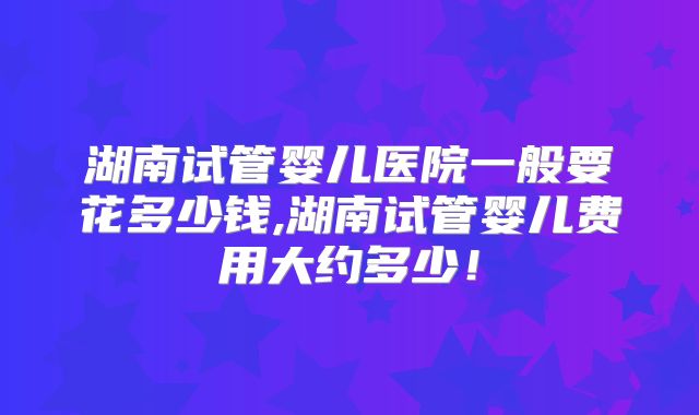 湖南试管婴儿医院一般要花多少钱,湖南试管婴儿费用大约多少！