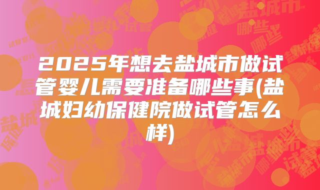 2025年想去盐城市做试管婴儿需要准备哪些事(盐城妇幼保健院做试管怎么样)