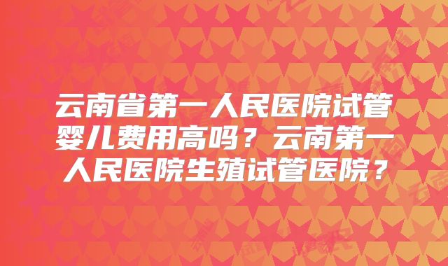 云南省第一人民医院试管婴儿费用高吗？云南第一人民医院生殖试管医院？