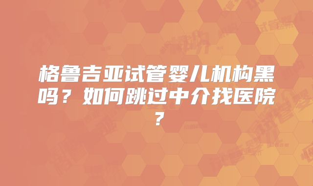 格鲁吉亚试管婴儿机构黑吗？如何跳过中介找医院？
