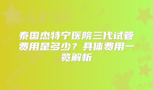 泰国杰特宁医院三代试管费用是多少？具体费用一览解析