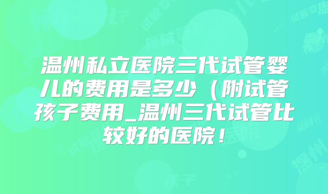 温州私立医院三代试管婴儿的费用是多少(附试管孩子费用_温州三代试管比较好的医院!