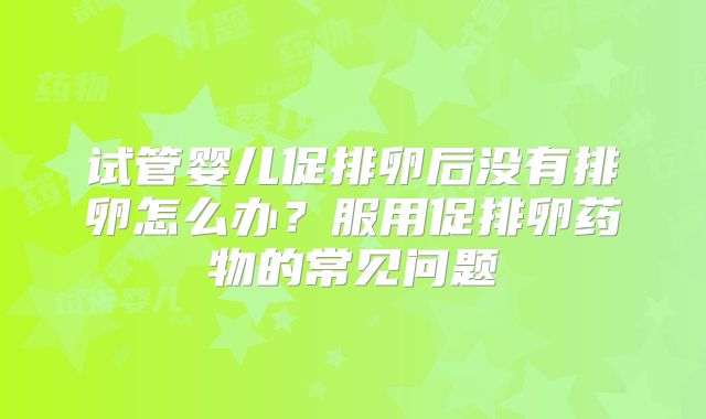 试管婴儿促排卵后没有排卵怎么办?服用促排卵药物的常见问题