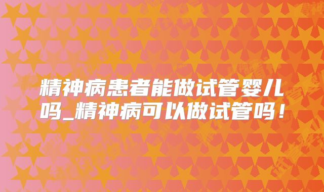 精神病患者能做试管婴儿吗_精神病可以做试管吗!