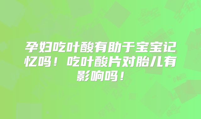孕妇吃叶酸有助于宝宝记忆吗!吃叶酸片对胎儿有影响吗!