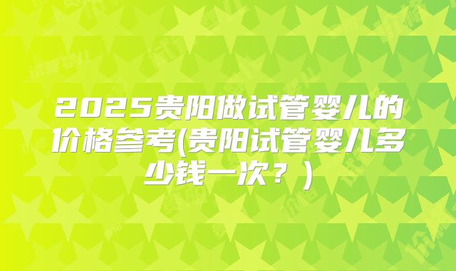 2025贵阳做试管婴儿的价格参考(贵阳试管婴儿多少钱一次？)