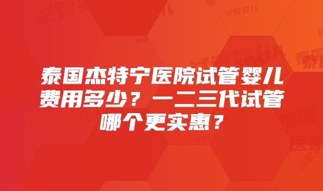 泰国杰特宁医院试管婴儿费用多少？一二三代试管哪个更实惠？