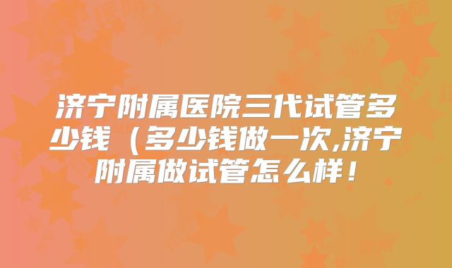 济宁附属医院三代试管多少钱（多少钱做一次,济宁附属做试管怎么样！
