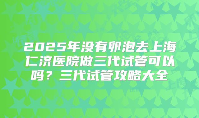 2025年没有卵泡去上海仁济医院做三代试管可以吗?三代试管攻略大全
